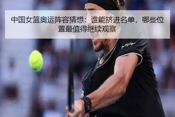 中国女篮奥运阵容猜想：谁能挤进名单，哪些位置最值得继续观察